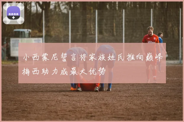 小西蒙尼誓言将家族姓氏推向巅峰梅西助力成最大优势