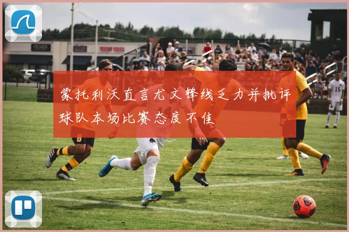 蒙托利沃直言尤文锋线乏力并批评球队本场比赛态度不佳