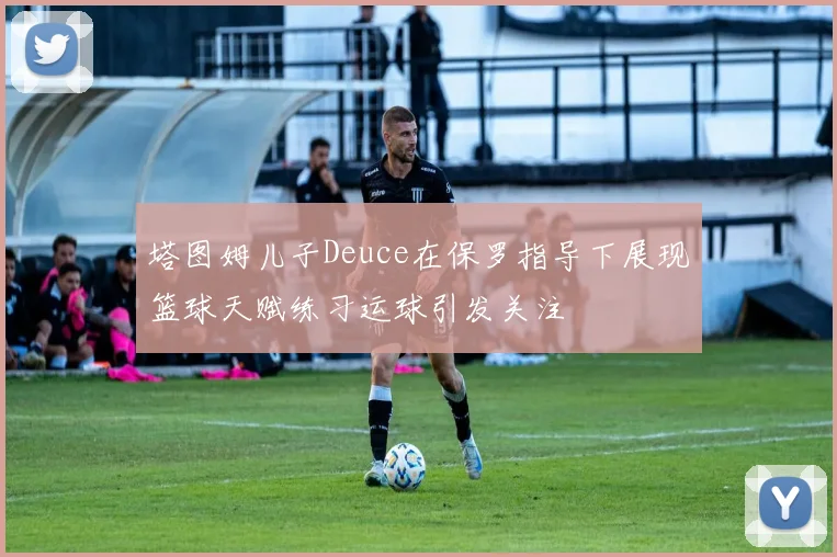塔图姆儿子Deuce在保罗指导下展现篮球天赋练习运球引发关注