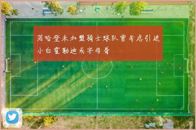 若哈登未加盟骑士球队曾考虑引进小白霍勒迪或字母哥