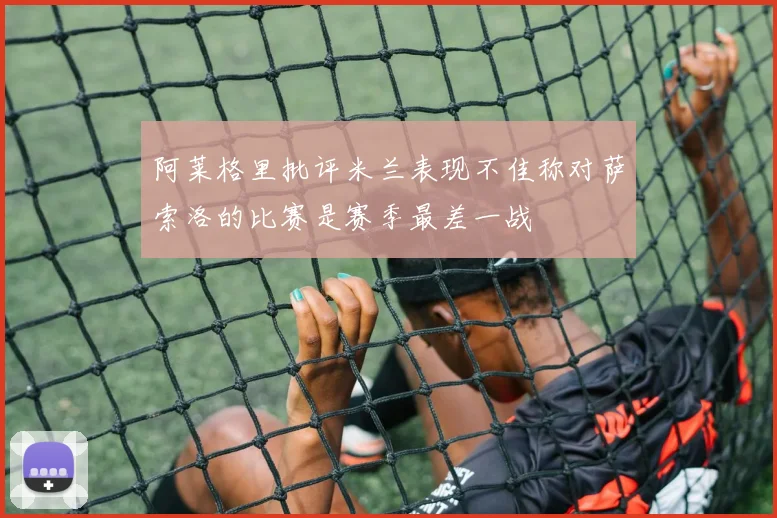 阿莱格里批评米兰表现不佳称对萨索洛的比赛是赛季最差一战