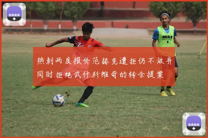 热刺两度报价范赫克遭拒仍不放弃同时拒绝武什科维奇的转会提案