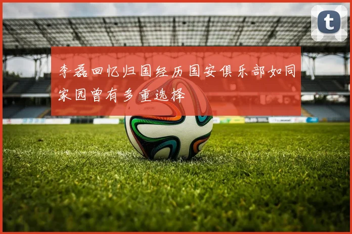 李磊回忆归国经历国安俱乐部如同家园曾有多重选择