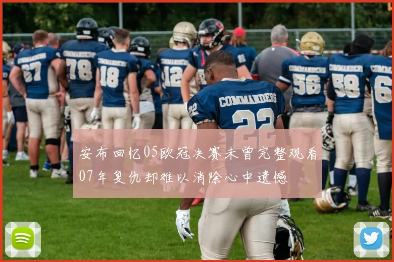 安布回忆05欧冠决赛未曾完整观看07年复仇却难以消除心中遗憾