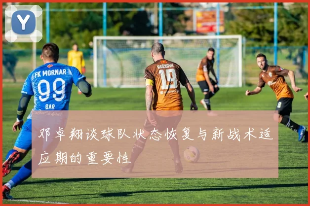 邓卓翔谈球队状态恢复与新战术适应期的重要性