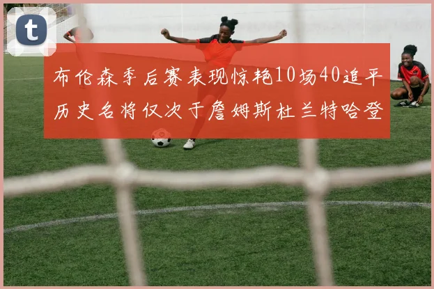 布伦森季后赛表现惊艳10场40追平历史名将仅次于詹姆斯杜兰特哈登