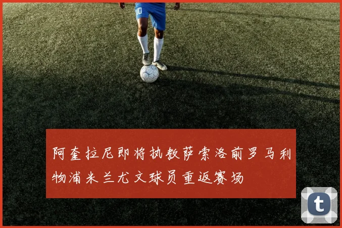阿奎拉尼即将执教萨索洛前罗马利物浦米兰尤文球员重返赛场