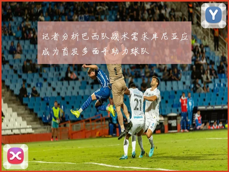 记者分析巴西队战术需求库尼亚应成为首发多面手助力球队