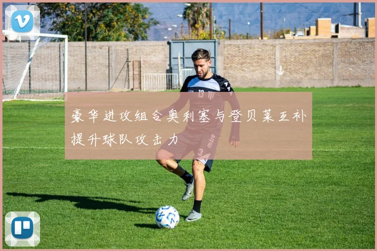 豪华进攻组合奥利塞与登贝莱互补提升球队攻击力
