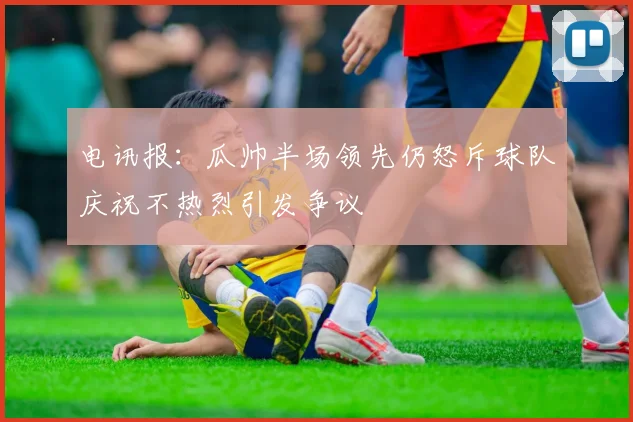 电讯报：瓜帅半场领先仍怒斥球队庆祝不热烈引发争议